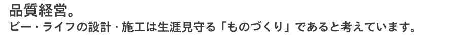 品質経営。 ビー・ライフの設計・施工は生涯見守る「ものづくり」であると考えています。  